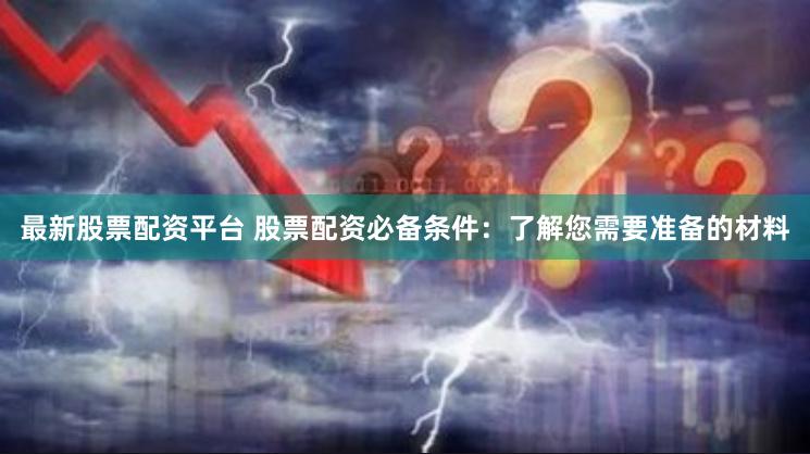 最新股票配资平台 股票配资必备条件：了解您需要准备的材料